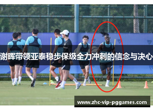 谢晖带领亚泰稳步保级全力冲刺的信念与决心 谢晖带领亚泰稳步保级全力冲刺的信念与决心