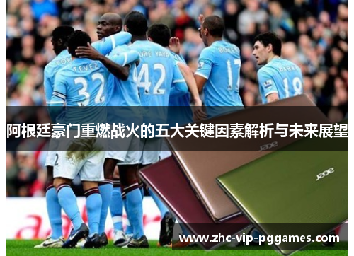 阿根廷豪门重燃战火的五大关键因素解析与未来展望 阿根廷豪门重燃战火的五大关键因素解析与未来展望