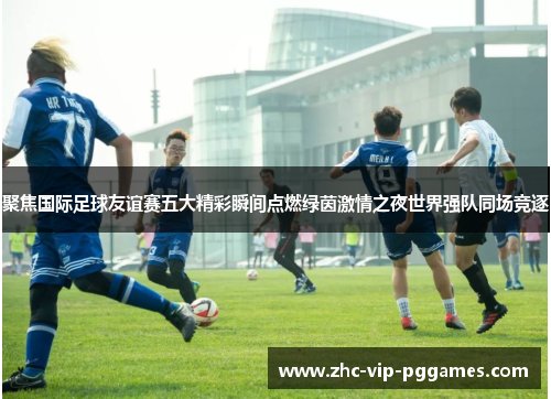 聚焦国际足球友谊赛五大精彩瞬间点燃绿茵激情之夜世界强队同场竞逐