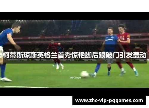 柯蒂斯琼斯英格兰首秀惊艳脚后跟破门引发轰动 柯蒂斯琼斯英格兰首秀惊艳脚后跟破门引发轰动