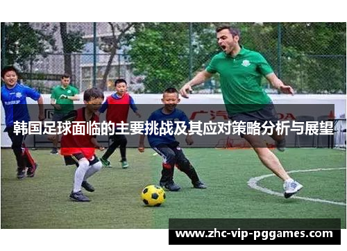 韩国足球面临的主要挑战及其应对策略分析与展望 韩国足球面临的主要挑战及其应对策略分析与展望