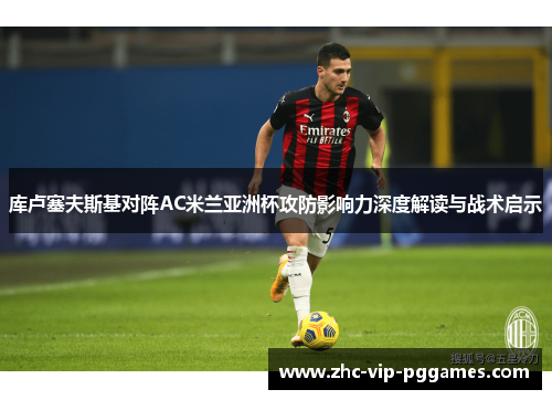 库卢塞夫斯基对阵AC米兰亚洲杯攻防影响力深度解读与战术启示 库卢塞夫斯基对阵AC米兰亚洲杯攻防影响力深度解读与战术启示