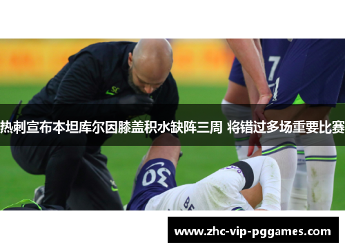 热刺宣布本坦库尔因膝盖积水缺阵三周 将错过多场重要比赛 热刺宣布本坦库尔因膝盖积水缺阵三周 将错过多场重要比赛