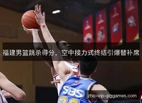 福建男篮跳杀得分，空中接力式终结引爆替补席